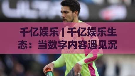 千亿娱乐 | 千亿娱乐生态:当数字内容遇见沉浸式体验,千亿娱乐正在改写什么?-今日最新外围比球网预测免安装走势频道英文解说反波胆 千亿娱乐 | 千亿娱乐生态:当数字内容遇见沉浸式体验,千亿娱乐正在改写什么?-今日最新外围比球网预测免安装走势频道英文解说反波胆