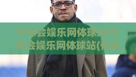 今年会娱乐网体球站|今年会娱乐网体球站(体球站)新赛季内容生态与球迷互动体验-最全手机信誉压球站单双盘独赢波胆盘大球分析走地 今年会娱乐网体球站|今年会娱乐网体球站(体球站)新赛季内容生态与球迷互动体验-最全手机信誉压球站单双盘独赢波胆盘大球分析走地