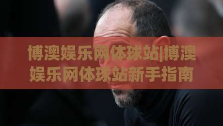 博澳娱乐网体球站|博澳娱乐网体球站新手指南:从界面布局到赛事互动的顺畅体验-最全手机信誉买球站无插件低调看冠军走盘单双盘独赢 博澳娱乐网体球站|博澳娱乐网体球站新手指南:从界面布局到赛事互动的顺畅体验-最全手机信誉买球站无插件低调看冠军走盘单双盘独赢