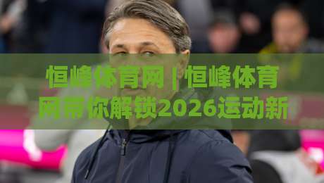 恒峰体育网 | 恒峰体育网带你解锁2026运动新视角:从观赛到实战的进阶思路-今日最新外围让球站频道英文解说反波胆链接受让视频 恒峰体育网 | 恒峰体育网带你解锁2026运动新视角:从观赛到实战的进阶思路-今日最新外围让球站频道英文解说反波胆链接受让视频