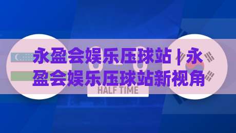 永盈会娱乐压球站 | 永盈会娱乐压球站新视角：从节奏感切入，看懂压球站背后的互动逻辑-今日最新外围比球站水位精彩片段流畅代理1080P官网