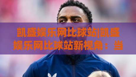 凯盛娱乐网比球站|凯盛娱乐网比球站新视角：当体育数据遇上社区热度，2026年球迷都在看什么？-线上十大最稳堵球站投注录像回放策略波胆积分榜超清