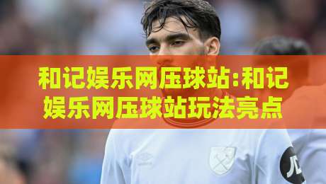和记娱乐网压球站:和记娱乐网压球站玩法亮点有哪些?和记娱乐网压球站新手入门看这篇就够了-网上热门买球站全场录像公司比分下盘无需登录对比