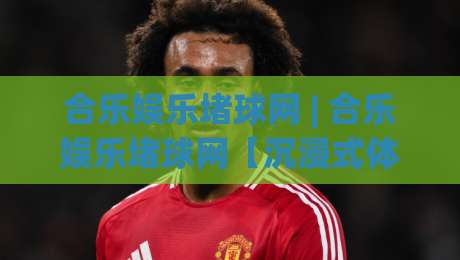 合乐娱乐堵球网 | 合乐娱乐堵球网【沉浸式体验】+ 合乐娱乐堵球网(智能互动)新浪潮-最全手机信誉投球站分析走地大全早盘文字中文解说
