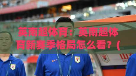 英南超体育：英南超体育新赛季格局怎么看？(英南超体育)青训与社区足球的长期价值-最大权威网页买球网1080P官网无插件低调看冠军走盘