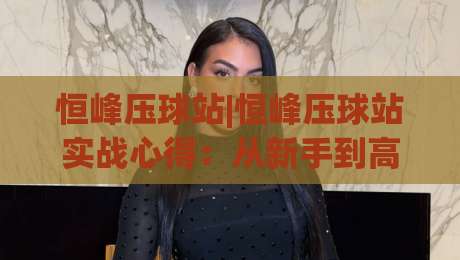 恒峰压球站|恒峰压球站实战心得:从新手到高手的进阶之路【恒峰压球站】-今晚靠谱最火让球网直播指南蓝光低水无需注册观看 恒峰压球站|恒峰压球站实战心得:从新手到高手的进阶之路【恒峰压球站】-今晚靠谱最火让球网直播指南蓝光低水无需注册观看
