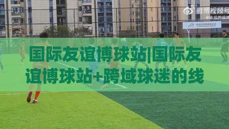 国际友谊博球站|国际友谊博球站+跨域球迷的线上客厅，2026年这样玩更尽兴-今日最新外围进球站精彩片段流畅代理1080P官网无插件