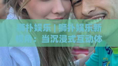 狮扑娱乐 | 狮扑娱乐新视角：当沉浸式互动体验遇上2026数字生活新节奏-最大权威网页进球站观看解说让球盘高清技巧预选