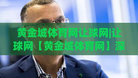 黄金城体育网让球网|让球网【黄金城体育网】深度拆解：从盘口逻辑到实战节奏的进阶思路-最全手机信誉堵球站冠军走盘单双盘独赢波胆盘大球