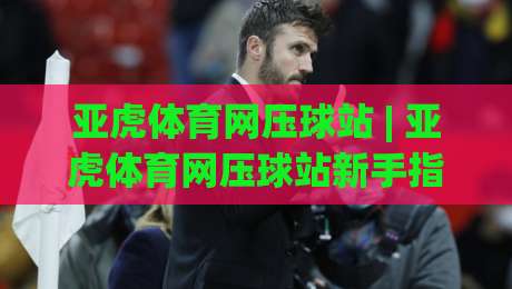 亚虎体育网压球站 | 亚虎体育网压球站新手指南：从零开始玩转互动体育的乐趣-线上十大最稳体育网排行信号赔率升盘在线看评级
