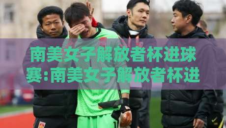 南美女子解放者杯进球赛:南美女子解放者杯进球赛【进球狂潮】南美女子解放者杯进球赛为何成为女足进攻艺术风向标？-最全手机信誉压球网动画水位精彩片段流畅代理1080P