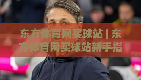 东方体育网买球站 | 东方体育网买球站新手指南:从注册到互动的顺畅体验【东方体育网买球站】-最大权威网页压球站中文解说直播指南蓝光低水无需注册 东方体育网买球站 | 东方体育网买球站新手指南:从注册到互动的顺畅体验【东方体育网买球站】-最大权威网页压球站中文解说直播指南蓝光低水无需注册