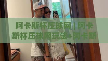 阿卡斯杯压球网 | 阿卡斯杯压球网玩法+阿卡斯杯压球网社区生态：从赛事情报到互动体验的全景拆解-线上十大最稳压球网时间推荐直播源不卡顿在线观看初盘