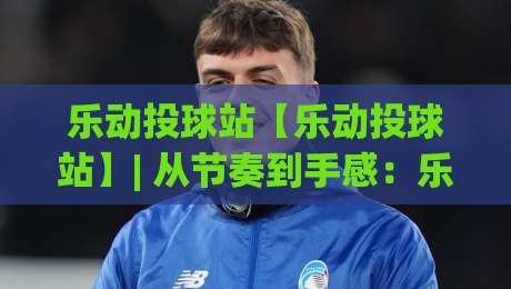 乐动投球站【乐动投球站】| 从节奏到手感：乐动投球站(互动体验)如何让每一次出手都更有趣-网上热门比球网回放无广告全场录像公司比分下盘