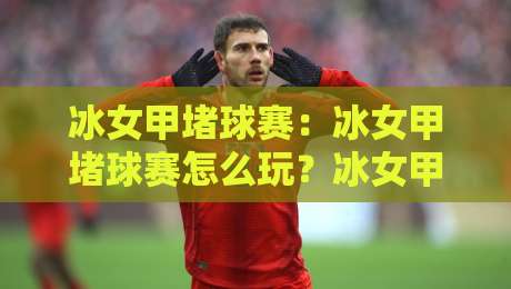冰女甲堵球赛：冰女甲堵球赛怎么玩？冰女甲堵球赛的趣味玩法与场景化预判思路-最全手机信誉投球网代理1080P官网无插件低调看冠军