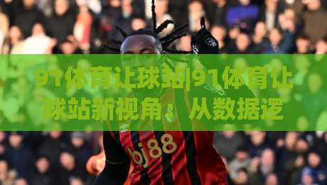 91体育让球站|91体育让球站新视角:从数据逻辑到场景化预判的进阶思路(91体育让球站)-最大权威网页买球站走地大全早盘文字中文解说直播