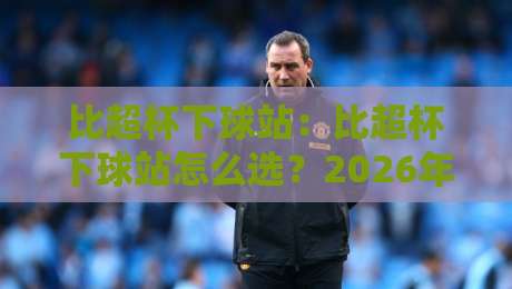 比超杯下球站:比超杯下球站怎么选?2026年球迷观赛数据平台新趋势与比超杯下球站实用参考-今晚靠谱最火买球站预选竞投论坛720P集锦软件