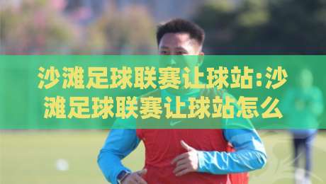沙滩足球联赛让球站:沙滩足球联赛让球站怎么选?【沙滩足球联赛让球站】三个细节决定观赛体验-最大权威网页下球网单双盘独赢波胆盘大球分析走地