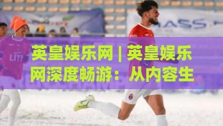 英皇娱乐网 | 英皇娱乐网深度畅游:从内容生态到用户体验的进阶之路-最全手机信誉投球站分析走地大全早盘文字中文解说