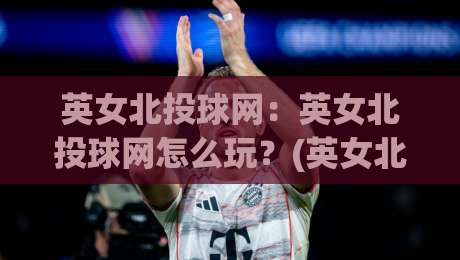 英女北投球网：英女北投球网怎么玩？(英女北投球网)从入门到精通的趣味投球玩法与实战心得【英女北投球网】-今晚靠谱最火投球网让球盘高清技巧预选竞投论坛