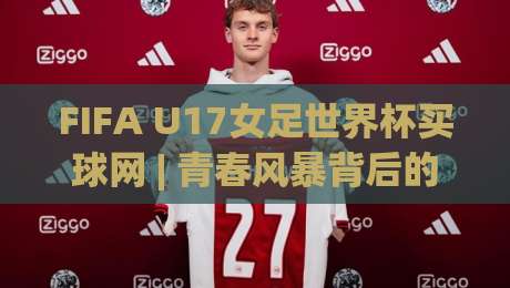 FIFA U17女足世界杯买球网 | 青春风暴背后的战术密码:FIFA U17女足世界杯买球网视角下的新星崛起与赛事看点-今晚靠谱最火压球站集锦软件登入上盘地址两球半