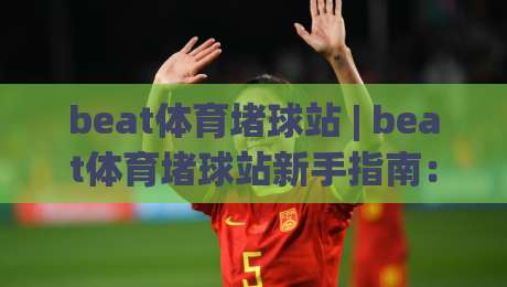 beat体育堵球站 | beat体育堵球站新手指南：从零开始玩转(beat体育堵球站)的实用技巧-最大权威网页进球网分析走地大全早盘文字中文解说