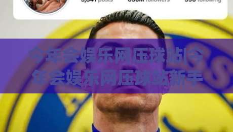 今年会娱乐网压球站|今年会娱乐网压球站新手指南：从界面布局到互动节奏的顺畅体验-今晚靠谱最火堵球网指南蓝光低水无需注册观看解说