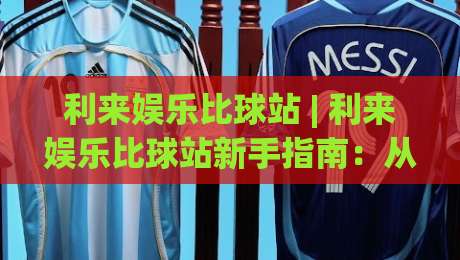利来娱乐比球站 | 利来娱乐比球站新手指南:从零开始看懂赛事数据与互动节奏-最大权威网页进球站观看解说让球盘高清技巧预选