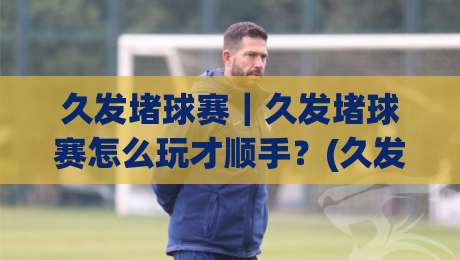 久发堵球赛|久发堵球赛怎么玩才顺手?(久发堵球赛)节奏把控与场景化预判思路-最大权威网页让球站大全早盘文字中文解说直播指南