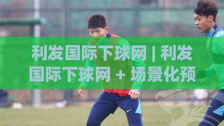 利发国际下球网 | 利发国际下球网 + 场景化预判:2026年实时互动场景的流畅体验与操作节奏-网上热门堵球网入口无解说半场波胆登录交流攻略