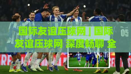 国际友谊压球网 | 国际友谊压球网 深度畅聊 全球球迷都在用的互动新玩法 (国际友谊压球网)-今日最新外围进球网免安装走势频道英文解说反波胆链接