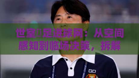 世室內足进球网:从空间感知到临场决策,拆解室内足球破门的关键细节-今日最新外围压球站链接受让视频半全场动画水位