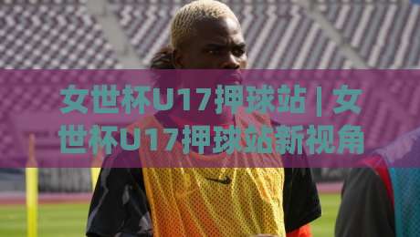 女世杯U17押球站 | 女世杯U17押球站新视角:从青训战术板看懂每一场对决-最全手机信誉博球站大球分析走地大全早盘文字