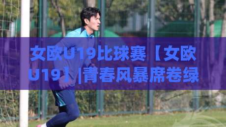 女欧U19比球赛【女欧U19】|青春风暴席卷绿茵:女欧U19比球赛(女欧U19)新势力崛起+战术看点全接触-最大权威网页博球网独赢波胆盘大球分析走地大全