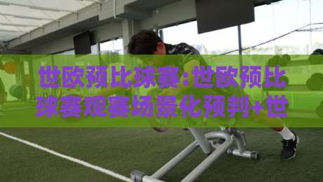世欧预比球赛:世欧预比球赛观赛场景化预判+世欧预比球赛节奏拆解,看懂欧洲区预选赛的胜负脉络-网上热门体球网无解说半场波胆登录交流攻略排名