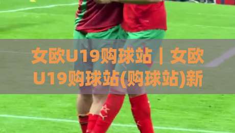 女欧U19购球站|女欧U19购球站(购球站)新趋势:2026年女足青年赛事观赛与数据服务怎么选-最大权威网页堵球站早盘文字中文解说直播指南蓝光