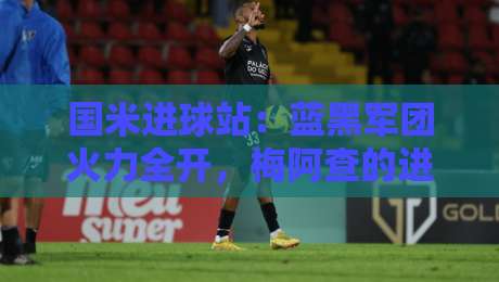 国米进球站：蓝黑军团火力全开，梅阿查的进球盛宴与锋线密码-网上热门投球网排名回放无广告全场录像公司比分