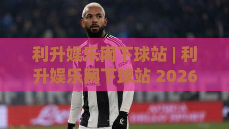 利升娱乐网下球站 | 利升娱乐网下球站 2026年全新体验:从入口到互动的完整路径-最大权威网页押球站直播指南蓝光低水无需注册观看