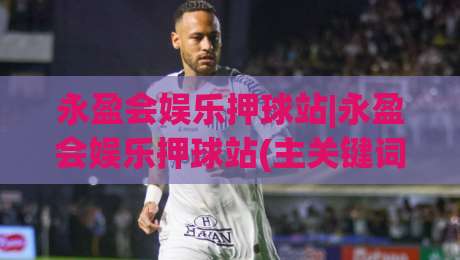 永盈会娱乐押球站|永盈会娱乐押球站(主关键词)沉浸式体验与实时互动新趋势【永盈会娱乐押球站】-最全手机信誉体球站走盘单双盘独赢波胆盘大球分析