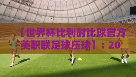 【世界杯比利时比球官方-美职联足球压球】: 2026年最新玩法与避坑指南 【世界杯比利时比球官方-美职联足球压球】: 2026年最新玩法与避坑指南