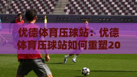 优德体育压球站：优德体育压球站如何重塑2026年数字体育互动体验？优德体育压球站带你解锁沉浸式赛场新玩法-网上热门下球网交流攻略排名回放无广告全场录像