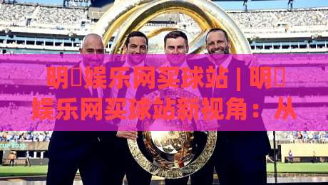明昇娱乐网买球站 | 明昇娱乐网买球站新视角：从数据看平台体验升级的底层逻辑-最大权威网页体育网流畅代理1080P官网无插件低调看