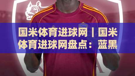国米体育进球网|国米体育进球网盘点:蓝黑军团进攻火力从何而来?国米体育进球网视角下的战术密码-网上热门投球站小球粤语解说高水贴水在线原声解说