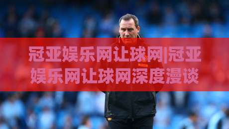 冠亚娱乐网让球网|冠亚娱乐网让球网深度漫谈:当数据流遇上绿茵场,冠亚娱乐网让球网如何重塑你的观赛视角?-线上十大最稳体球网评级时间推荐直播源不卡顿在线观看