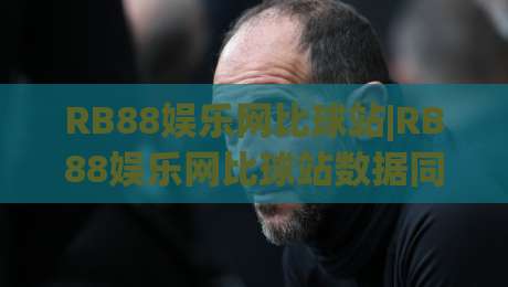 RB88娱乐网比球站|RB88娱乐网比球站数据同步有多快?(RB88娱乐网比球站)实时比分与赛事情报的衔接逻辑-网上热门进球站高水贴水在线原声解说降盘APP