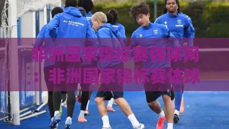 非洲国家锦标赛体球网：非洲国家锦标赛体球网带你读懂非洲足球的另一种热血(附观赛门道)-网上热门进球网无广告全场录像公司比分下盘无需登录