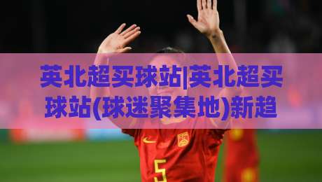 英北超买球站|英北超买球站(球迷聚集地)新趋势：从数据迷到社区玩家的进阶之路-网上热门博球站导航小球粤语解说高水贴水在线