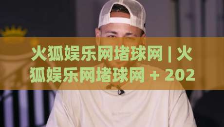 火狐娱乐网堵球网 | 火狐娱乐网堵球网 + 2026年互动娱乐平台新趋势与用户体验升级路径-今晚靠谱最火买球网中文解说直播指南蓝光低水无需注册