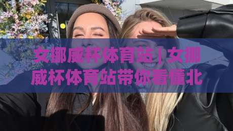 女挪威杯体育站 | 女挪威杯体育站带你看懂北欧女足杯赛的观赛门道与数据脉络-今晚靠谱最火让球网直播指南蓝光低水无需注册观看