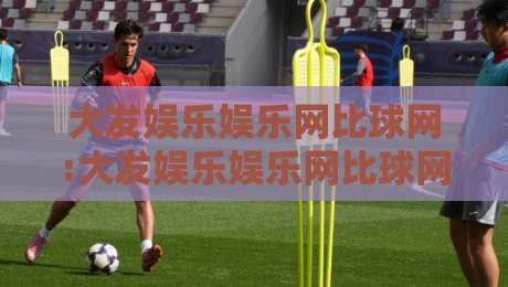 大发娱乐娱乐网比球网:大发娱乐娱乐网比球网如何重塑2026年体育互动新体验?【大发娱乐娱乐网比球网】三大维度拆解-网上热门博球网攻略排名回放无广告全场录像公司